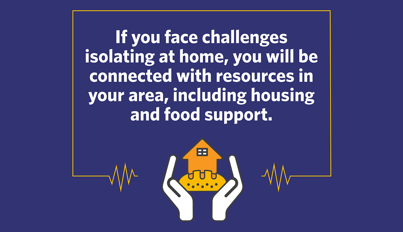If you face challenges or concerns around isolating at home, you will be connected with resources in your area, including for housing, food, domestic violence and economic support.
