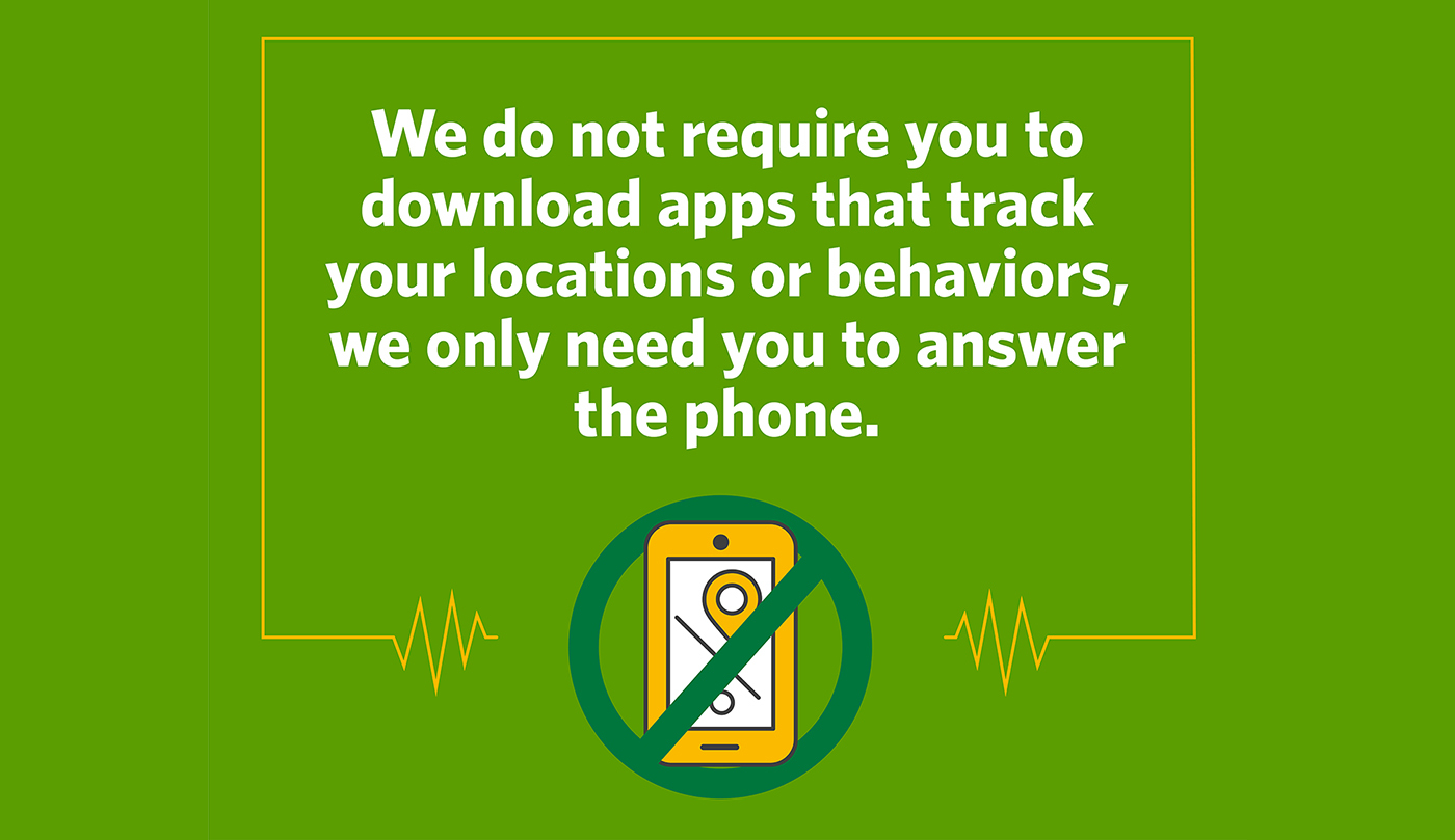 We do not require you or your contacts to download apps that track your locations or behaviors. We only need you to answer the phone. Contact tracers use digital tools to capture necessary information during phone calls to monitor infected people, trace their contacts and help connect them with care and support.